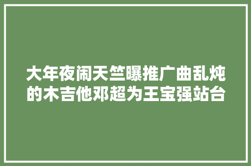 大年夜闹天竺曝推广曲乱炖的木吉他邓超为王宝强站台 休闲娱乐