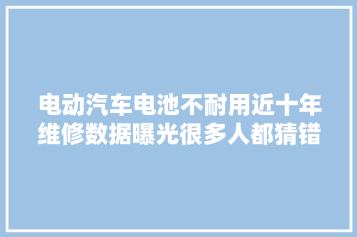 电动汽车电池不耐用近十年维修数据曝光很多人都猜错了