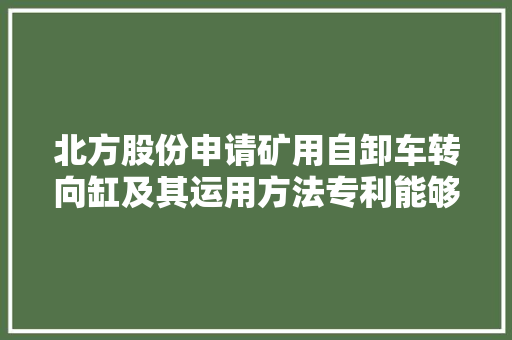 北方股份申请矿用自卸车转向缸及其运用方法专利能够避免转向机构产生转向不到位或产生转向缸拔缸现象