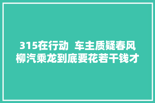 315在行动  车主质疑春风柳汽乘龙到底要花若干钱才能修好