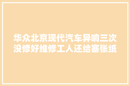 华众北京现代汽车异响三次没修好维修工人还给塞张纸