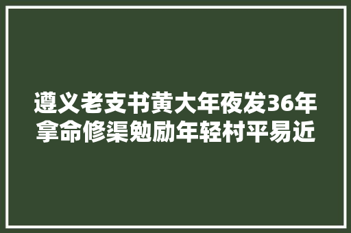 遵义老支书黄大年夜发36年拿命修渠勉励年轻村平易近返乡创业