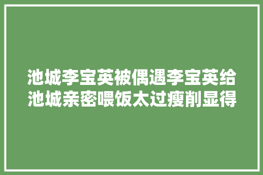 池城李宝英被偶遇李宝英给池城亲密喂饭太过瘦削显得憔悴