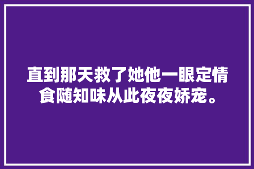 直到那天救了她他一眼定情食随知味从此夜夜娇宠。
