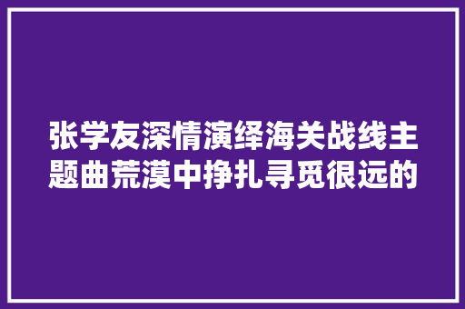 张学友深情演绎海关战线主题曲荒漠中挣扎寻觅很远的地方