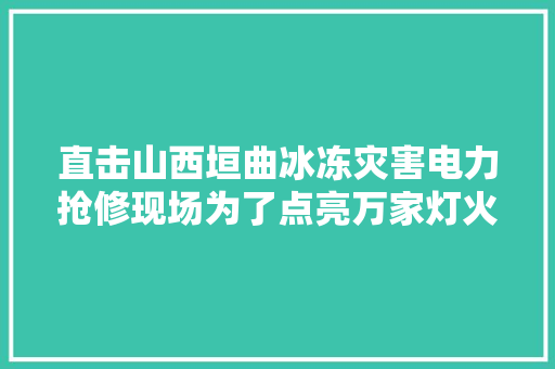 直击山西垣曲冰冻灾害电力抢修现场为了点亮万家灯火