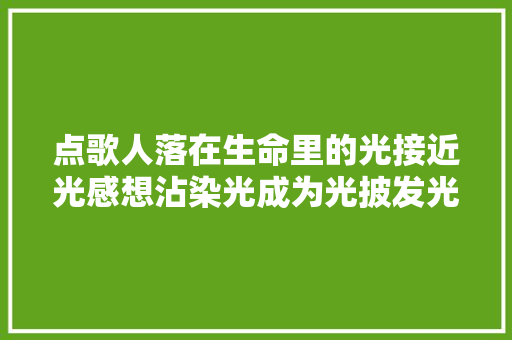点歌人落在生命里的光接近光感想沾染光成为光披发光