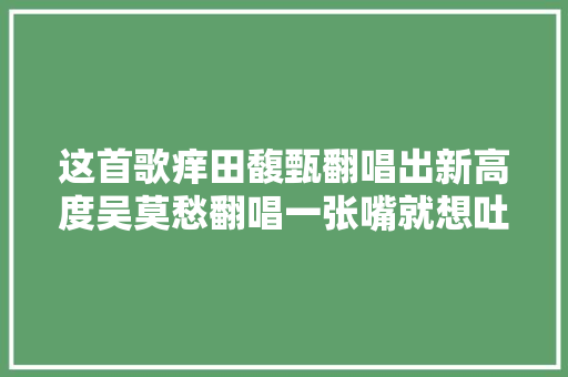 这首歌痒田馥甄翻唱出新高度吴莫愁翻唱一张嘴就想吐
