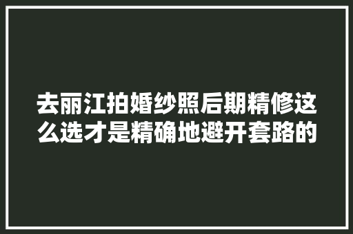 去丽江拍婚纱照后期精修这么选才是精确地避开套路的打开办法