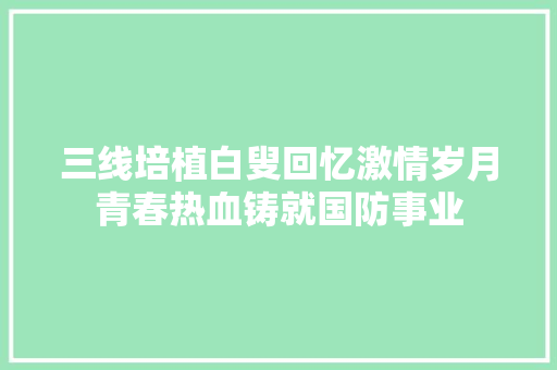 三线培植白叟回忆激情岁月青春热血铸就国防事业