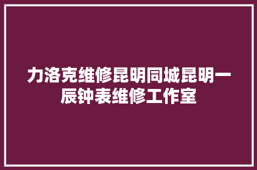 力洛克维修昆明同城昆明一辰钟表维修工作室