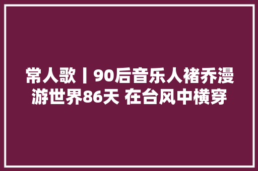 常人歌丨90后音乐人褚乔漫游世界86天 在台风中横穿宁靖洋