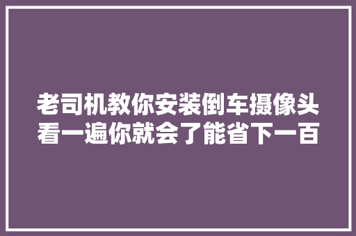 老司机教你安装倒车摄像头看一遍你就会了能省下一百多安装费