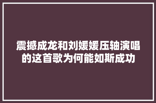 震撼成龙和刘媛媛压轴演唱的这首歌为何能如斯成功