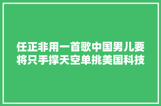 任正非用一首歌中国男儿要将只手撑天空单挑美国科技高企