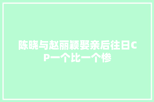 陈晓与赵丽颖娶亲后往日CP一个比一个惨