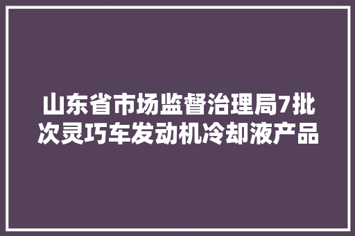 山东省市场监督治理局7批次灵巧车发动机冷却液产品不合格