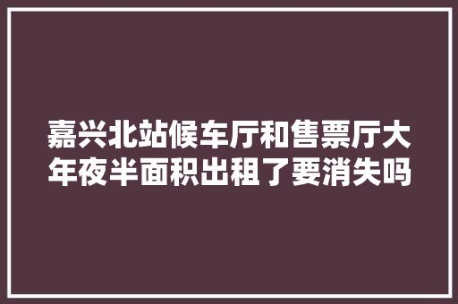 嘉兴北站候车厅和售票厅大年夜半面积出租了要消失吗