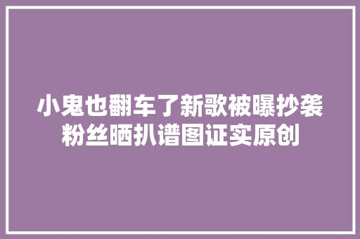 小鬼也翻车了新歌被曝抄袭粉丝晒扒谱图证实原创