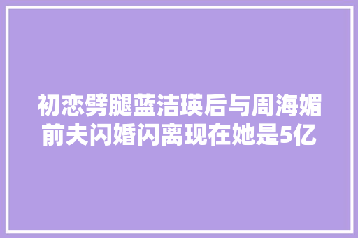 初恋劈腿蓝洁瑛后与周海媚前夫闪婚闪离现在她是5亿珠宝女王