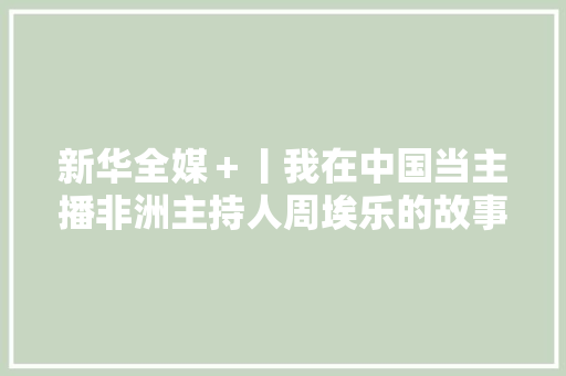 新华全媒＋丨我在中国当主播非洲主持人周埃乐的故事