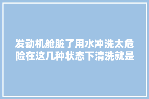 发动机舱脏了用水冲洗太危险在这几种状态下清洗就是在毁车