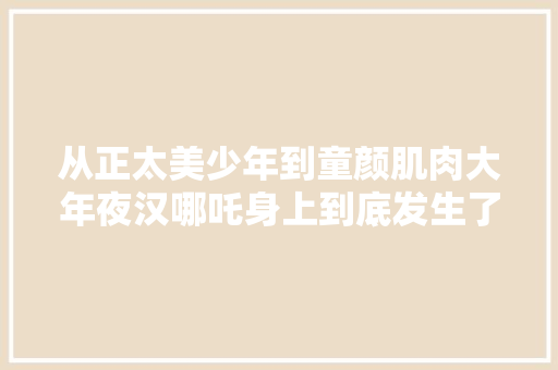 从正太美少年到童颜肌肉大年夜汉哪吒身上到底发生了什么