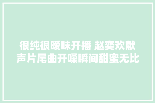 很纯很暧昧开播 赵奕欢献声片尾曲开嗓瞬间甜蜜无比