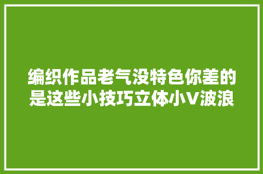 编织作品老气没特色你差的是这些小技巧立体小V波浪下摆教程