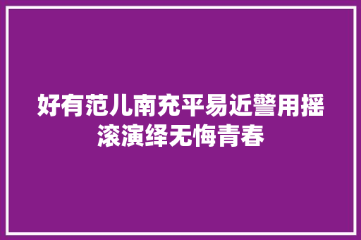 好有范儿南充平易近警用摇滚演绎无悔青春