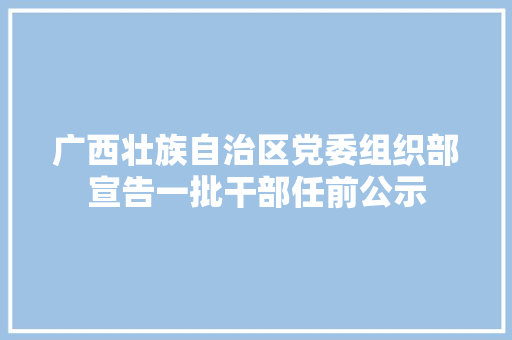 广西壮族自治区党委组织部宣告一批干部任前公示