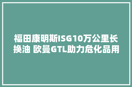 福田康明斯ISG10万公里长换油 欧曼GTL助力危化品用户增加收益