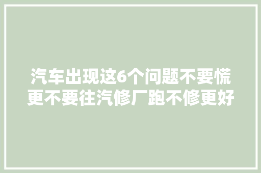 汽车出现这6个问题不要慌更不要往汽修厂跑不修更好别不信