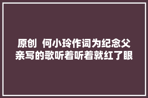 原创  何小玲作词为纪念父亲写的歌听着听着就红了眼眶