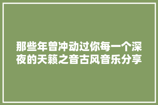 那些年曾冲动过你每一个深夜的天籁之音古风音乐分享