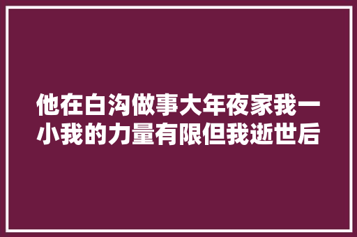 他在白沟做事大年夜家我一小我的力量有限但我逝世后有阿里巴巴。