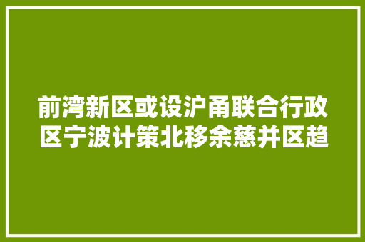 前湾新区或设沪甬联合行政区宁波计策北移余慈并区趋势中兴