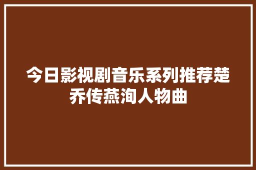 今日影视剧音乐系列推荐楚乔传燕洵人物曲