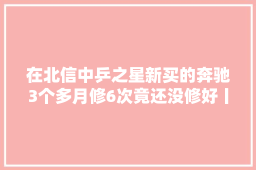 在北信中乒之星新买的奔驰3个多月修6次竟还没修好丨从厦门发天天快递到天津又退回去了 咋回事丨修卡西欧手表 配件多等数月没来