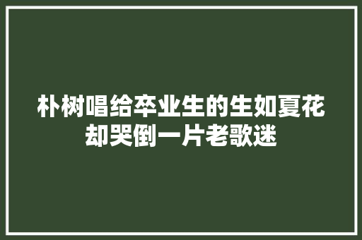 朴树唱给卒业生的生如夏花却哭倒一片老歌迷