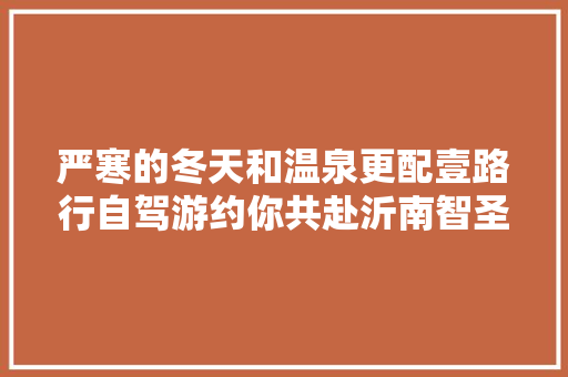 严寒的冬天和温泉更配壹路行自驾游约你共赴沂南智圣汤泉 汽车知识