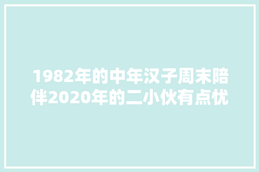 1982年的中年汉子周末陪伴2020年的二小伙有点忧虑有点后悔