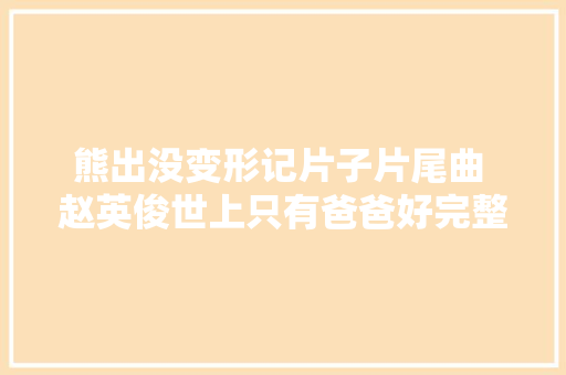熊出没变形记片子片尾曲 赵英俊世上只有爸爸好完整歌词介绍