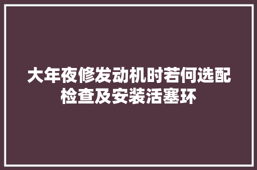 大年夜修发动机时若何选配检查及安装活塞环