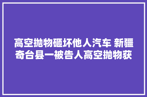 高空抛物砸坏他人汽车 新疆奇台县一被告人高空抛物获科罚