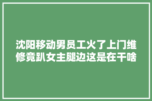 沈阳移动男员工火了上门维修竟趴女主腿边这是在干啥呢