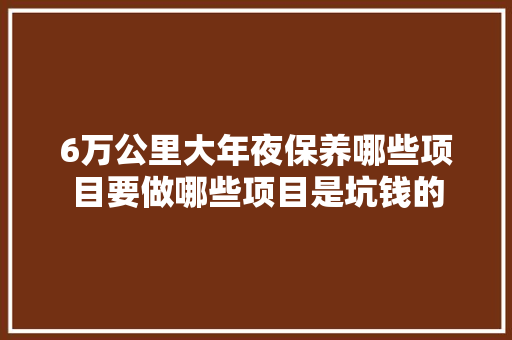 6万公里大年夜保养哪些项目要做哪些项目是坑钱的