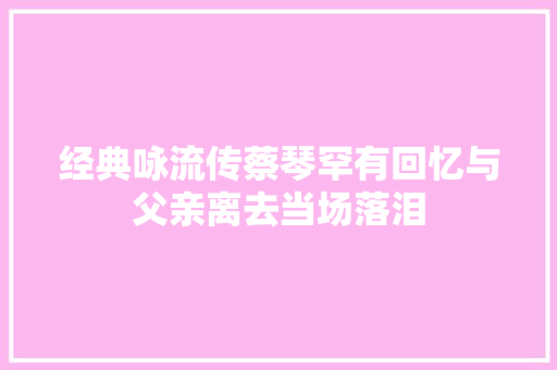 经典咏流传蔡琴罕有回忆与父亲离去当场落泪