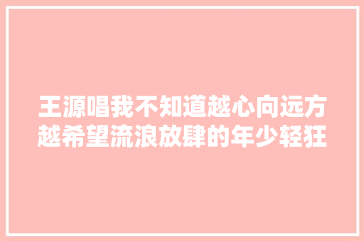 王源唱我不知道越心向远方越希望流浪放肆的年少轻狂一场