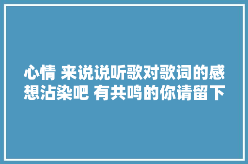 心情 来说说听歌对歌词的感想沾染吧 有共鸣的你请留下萍踪